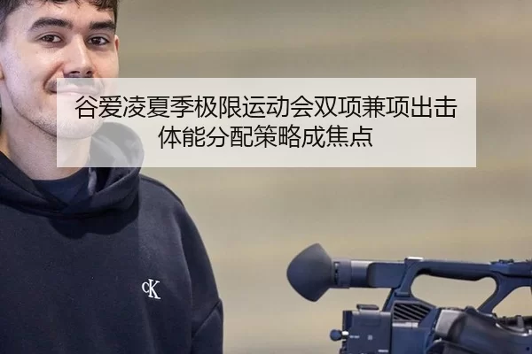 谷爱凌夏季极限运动会双项兼项出击 体能分配策略成焦点